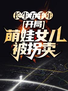 《长生五千年，开局萌娃女儿被拐卖云飞扬麻老六雪姨小女孩》云飞扬麻老六雪姨小女孩