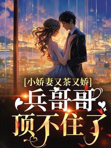 《小娇妻又茶又娇，兵哥哥顶不住了》周家老爷子周军长周云霆柳知夏
